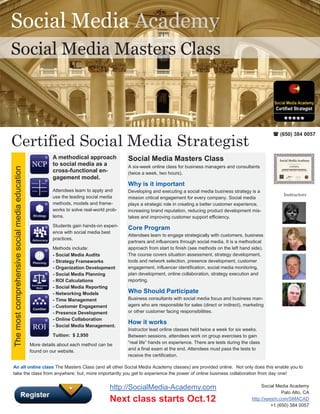 Social Media Academy
Social Media Masters Class



                                                                                                                                                                    (650) 384 0057
Certified Social Media Strategist
                                                          A methodical approach             Social Media Masters Class
                                                          to social media as a              A six-week online class for business managers and consultants
The most comprehensive social media education




                                                          cross-functional en-              (twice a week, two hours).
                                                          gagement model.
                                                                                            Why is it important
                                                          Attendees learn to apply and      Developing and executing a social media business strategy is a
                                                          use the leading social media                                                                                  Instructors
                                                                                            mission critical engagement for every company. Social media
                                                          methods, models and frame-        plays a strategic role in creating a better customer experience,
                                                          works to solve real-world prob-   increasing brand reputation, reducing product development mis-
                                                          lems.                             takes and improving customer support efficiency.
                                                          Students gain hands-on experi-
                                                                                            Core Program
                                                          ence with social media best
                                                                                            Attendees learn to engage strategically with customers, business
                                                          practices.
                                                                                            partners and influencers through social media. It is a methodical
                                                          Methods include:                  approach from start to finish (see methods on the left hand side).
                                                          - Social Media Audits             The course covers situation assessment, strategy development,
                                                          - Strategy Frameworks             tools and network selection, presence development, customer
                                                          - Organization Development        engagement, influencer identification, social media monitoring,
                                                          - Social Media Planning           plan development, online collaboration, strategy execution and
                                                          - ROI Calculations                reporting.
                                                          - Social Media Reporting
                                                          - Networking Models               Who Should Participate
                                                          - Time Management                 Business consultants with social media focus and business man-
                                                          - Customer Engagement             agers who are responsible for sales (direct or indirect), marketing
                                                          - Presence Development            or other customer facing responsibilities.
                                                          - Online Collaboration
                                                          - Social Media Management.
                                                                                            How it works
                                                                                            Instructor lead online classes held twice a week for six weeks.
                                                          Tuition: $ 2,950                  Between sessions, attendees work on group exercises to gain
                                                More details about each method can be       “real life” hands on experience. There are tests during the class
                                                found on our website.                       and a final exam at the end. Attendees must pass the tests to
                                                                                            receive the certification.

An all online class The Masters Class (and all other Social Media Academy classes) are provided online. Not only does this enable you to
take the class from anywhere; but, more importantly you get to experience the power of online business collaboration from day one!


                                                                                     http://SocialMedia-Academy.com                                           Social Media Academy
                                                                                                                                                                        Palo Alto, CA
                                                                                     Next class starts Oct.12                                            http://xeesm.com/SMACAD
                                                                                                                                                                   +1 (650) 384 0057
 