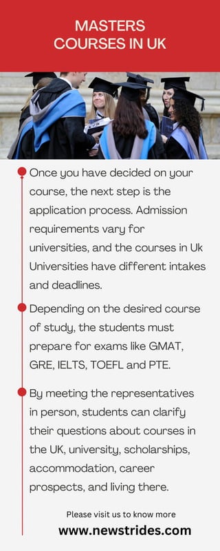 Once you have decided on your
course, the next step is the
application process. Admission
requirements vary for
universities, and the courses in Uk
Universities have different intakes
and deadlines.
MASTERS
COURSES IN UK
www.newstrides.com
Please visit us to know more
Depending on the desired course
of study, the students must
prepare for exams like GMAT,
GRE, IELTS, TOEFL and PTE.
By meeting the representatives
in person, students can clarify
their questions about courses in
the UK, university, scholarships,
accommodation, career
prospects, and living there.
 