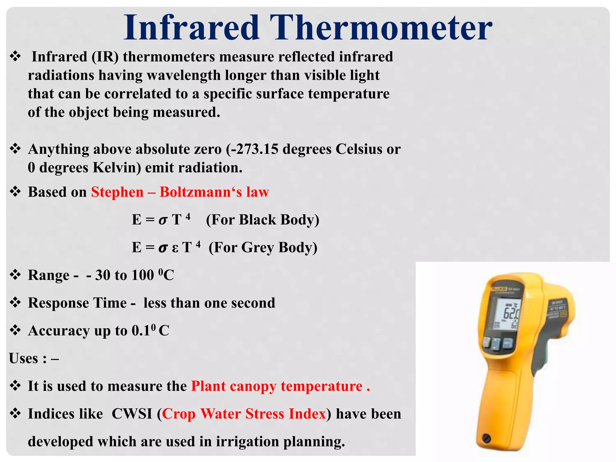 Infrared Thermometer
 Infrared (IR) thermometers measure reflected infrared
radiations having wavelength longer than visible light
that can be correlated to a specific surface temperature
of the object being measured.
 Anything above absolute zero (-273.15 degrees Celsius or
0 degrees Kelvin) emit radiation.
 Based on Stephen – Boltzmann‘s law
E = 𝝈 T 4 (For Black Body)
E = 𝝈 ε T 4 (For Grey Body)
 Range - - 30 to 100 0C
 Response Time - less than one second
 Accuracy up to 0.10 C
Uses : –
 It is used to measure the Plant canopy temperature .
 Indices like CWSI (Crop Water Stress Index) have been
developed which are used in irrigation planning.
 