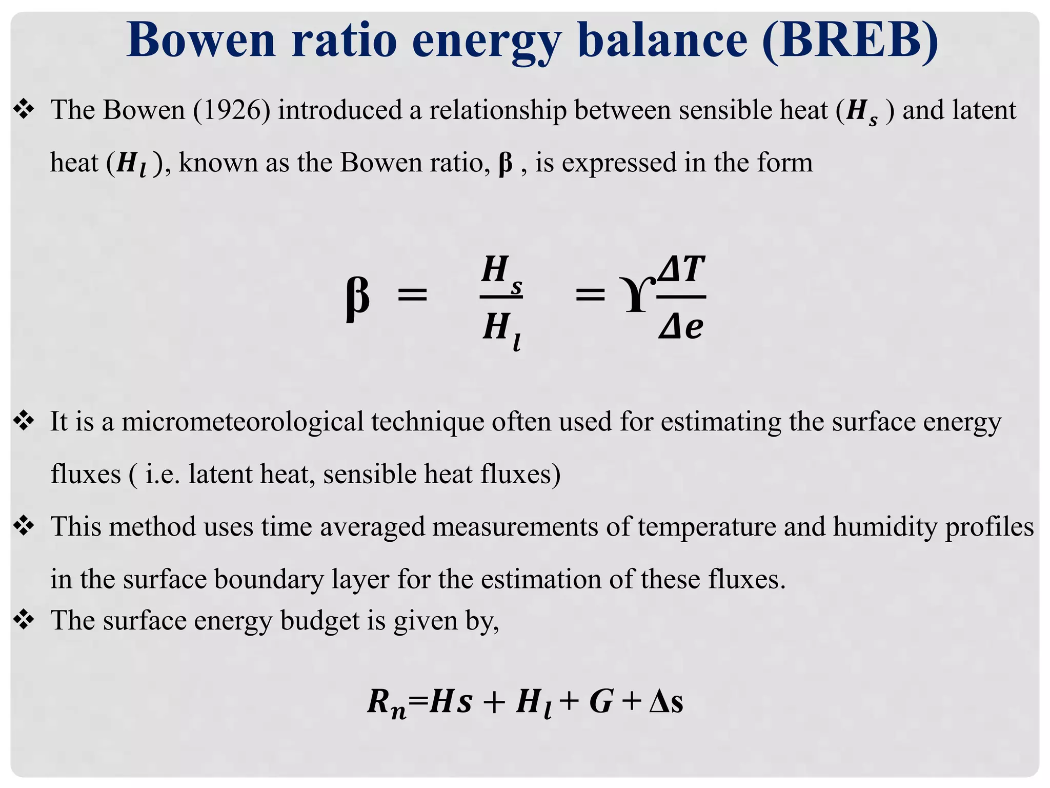  The Bowen (1926) introduced a relationship between sensible heat (𝑯 𝒔 ) and latent
heat (𝑯𝒍 ), known as the Bowen ratio, β , is expressed in the form
β =
𝑯 𝒔
𝑯𝒍
= ϒ
𝜟𝑻
𝜟𝒆
 It is a micrometeorological technique often used for estimating the surface energy
fluxes ( i.e. latent heat, sensible heat fluxes)
 This method uses time averaged measurements of temperature and humidity profiles
in the surface boundary layer for the estimation of these fluxes.
 The surface energy budget is given by,
𝑹 𝒏=𝑯𝒔 + 𝑯𝒍 + G + Δs
Bowen ratio energy balance (BREB)
 