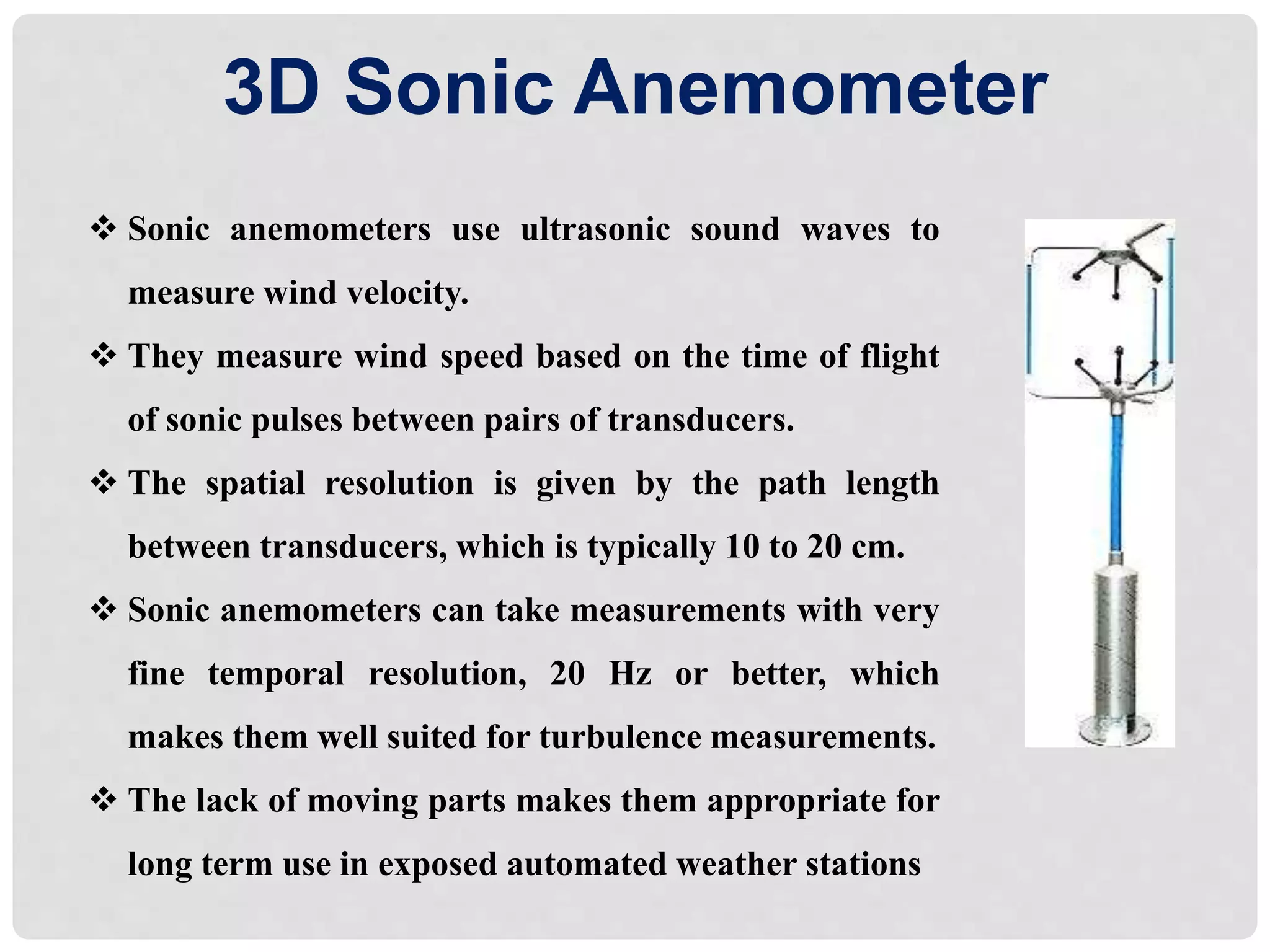  Sonic anemometers use ultrasonic sound waves to
measure wind velocity.
 They measure wind speed based on the time of flight
of sonic pulses between pairs of transducers.
 The spatial resolution is given by the path length
between transducers, which is typically 10 to 20 cm.
 Sonic anemometers can take measurements with very
fine temporal resolution, 20 Hz or better, which
makes them well suited for turbulence measurements.
 The lack of moving parts makes them appropriate for
long term use in exposed automated weather stations
3D Sonic Anemometer
 