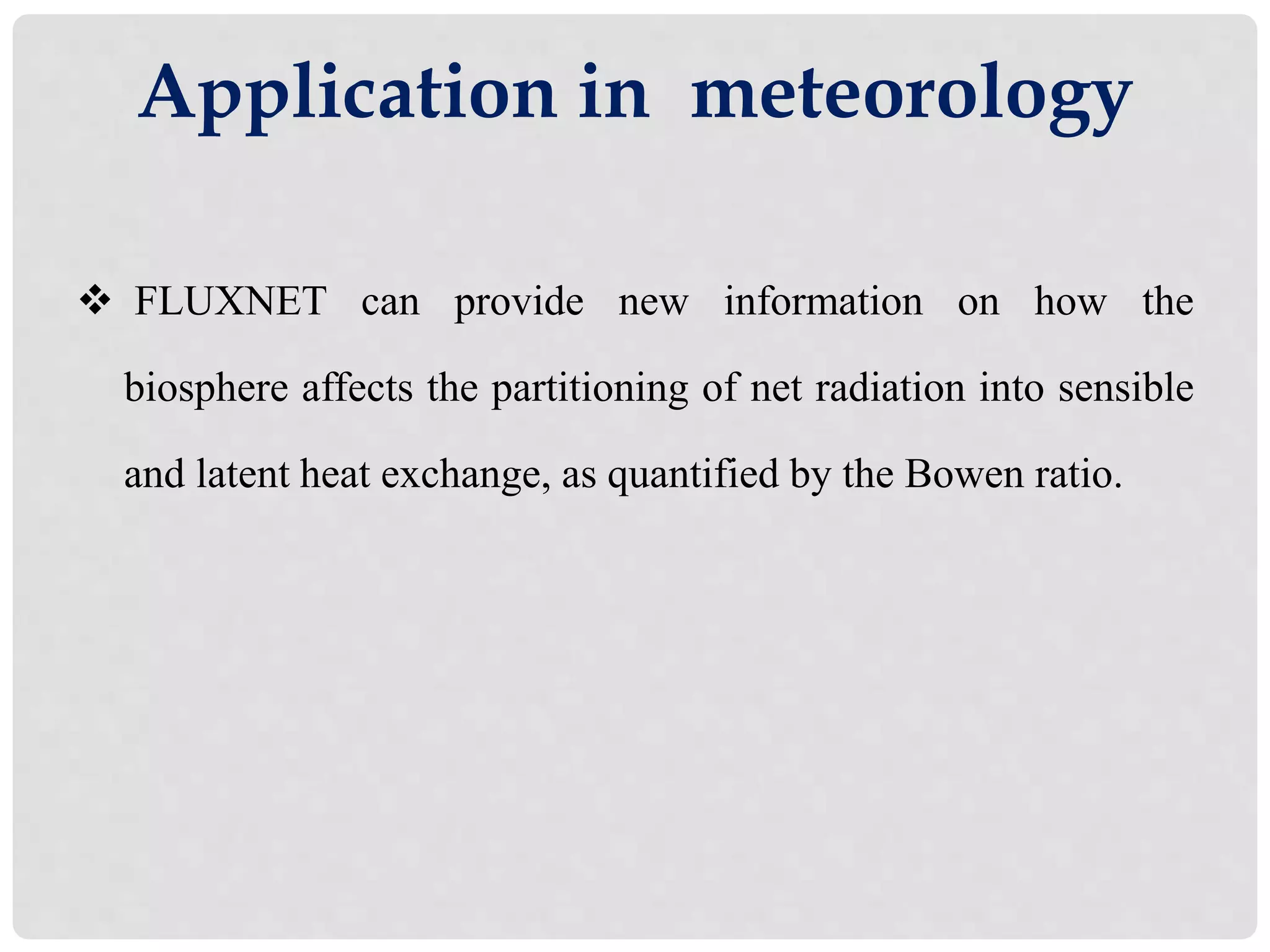 Application in meteorology
 FLUXNET can provide new information on how the
biosphere affects the partitioning of net radiation into sensible
and latent heat exchange, as quantified by the Bowen ratio.
 