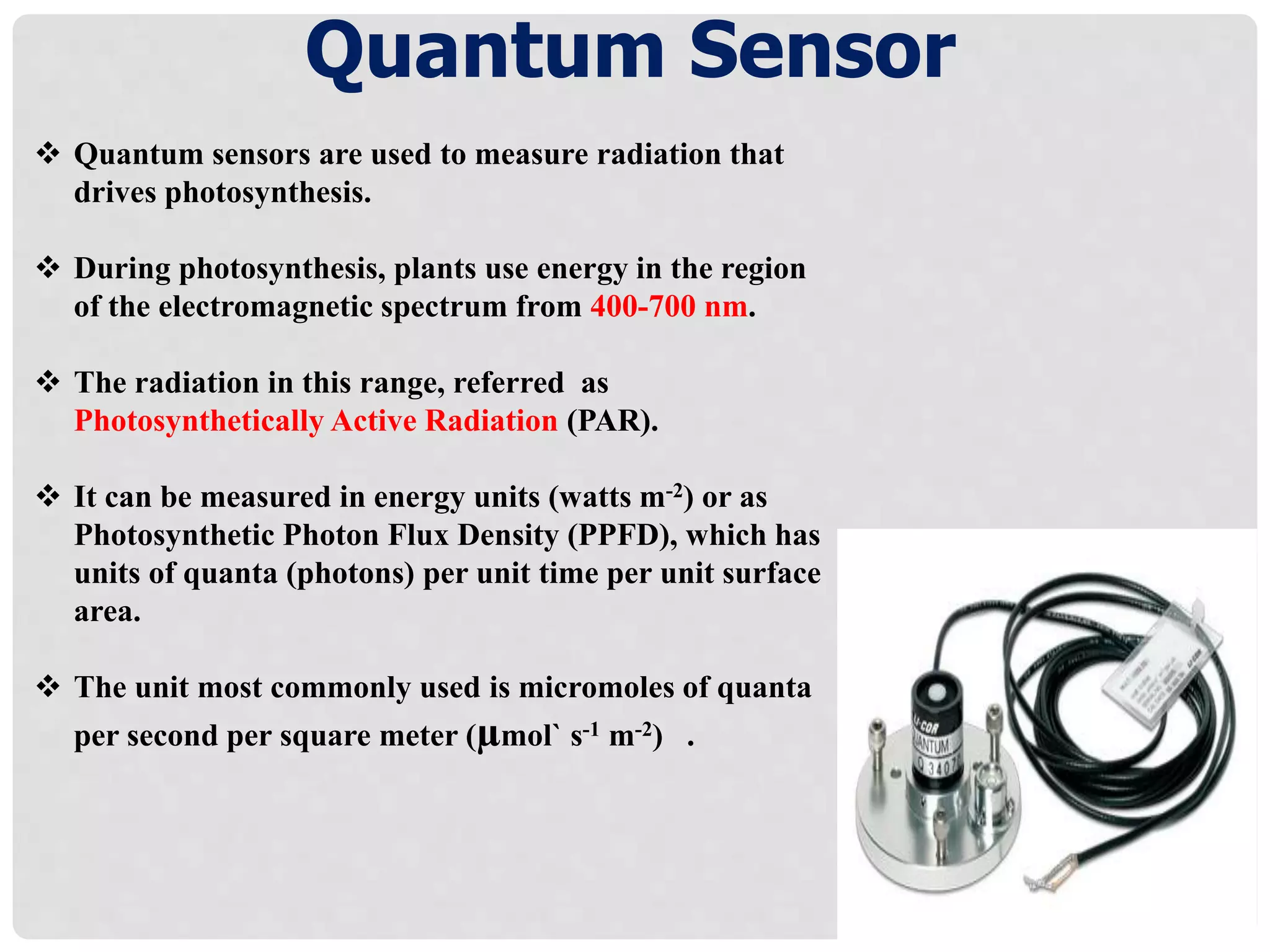 Quantum Sensor
 Quantum sensors are used to measure radiation that
drives photosynthesis.
 During photosynthesis, plants use energy in the region
of the electromagnetic spectrum from 400-700 nm.
 The radiation in this range, referred as
Photosynthetically Active Radiation (PAR).
 It can be measured in energy units (watts m-2) or as
Photosynthetic Photon Flux Density (PPFD), which has
units of quanta (photons) per unit time per unit surface
area.
 The unit most commonly used is micromoles of quanta
per second per square meter (µmol` s-1 m-2) .
 