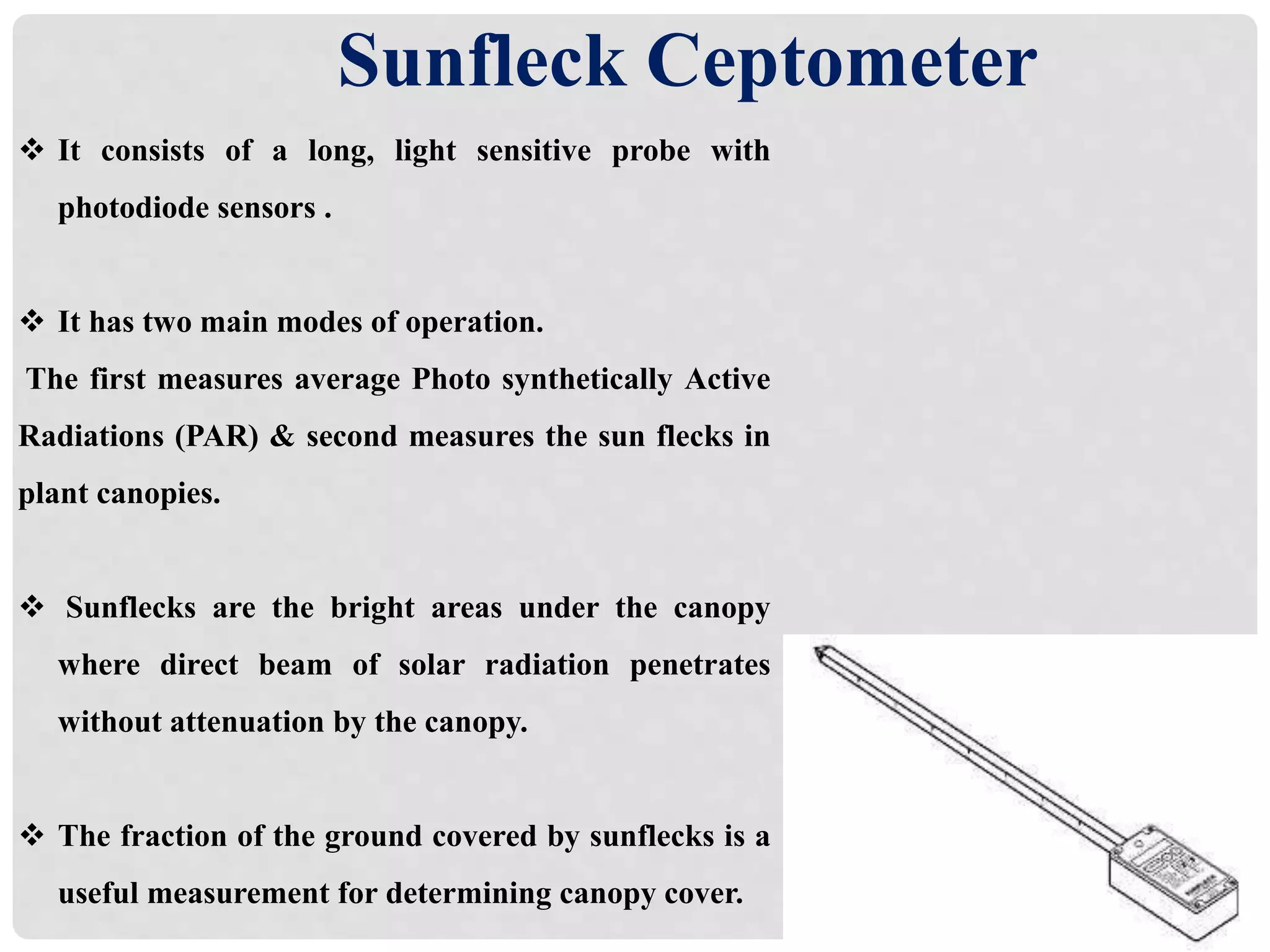 Sunfleck Ceptometer
 It consists of a long, light sensitive probe with
photodiode sensors .
 It has two main modes of operation.
The first measures average Photo synthetically Active
Radiations (PAR) & second measures the sun flecks in
plant canopies.
 Sunflecks are the bright areas under the canopy
where direct beam of solar radiation penetrates
without attenuation by the canopy.
 The fraction of the ground covered by sunflecks is a
useful measurement for determining canopy cover.
 