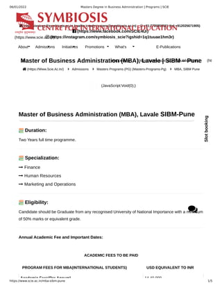 06/01/2022 Masters Degree in Business Administration | Programs | SCIE
https://www.scie.ac.in/mba-sibm-pune 1/5
Master of Business Administration (MBA), Lavale | SIBM – Pune
 (Https://Www.Scie.Ac.In/)  Admissions  Masters Programs (PG) (Masters-Programs-Pg)  MBA, SIBM Pune
(JavaScript:Void(0);)
ACADEMIC FEES TO BE PAID
PROGRAM FEES FOR MBA(INTERNATIONAL STUDENTS) USD EQUIVALENT TO INR
Academic Fees(Per Annum) 14 40 000
Master of Business Administration (MBA), Lavale SIBM-Pune
Duration:
Two Years full time programme.
Specialization:
 Finance
 Human Resources
 Marketing and Operations
Eligibility:
Candidate should be Graduate from any recognised University of National Importance with a minimum
of 50% marks or equivalent grade.
Annual Academic Fee and Important Dates:
 intadmissions@symbiosis.ac.in (mailto:intadmissions@symbiosis.ac.in)  +91 7720858521 (tel:+912025671905)
```  (https://www.facebook.com/SCIE4U/) ``
 (https://instagram.com/symbiosis_scie?igshid=1q1tuuae1hm3r)
SIU Internationalization Policy (https://www.scie.ac.in/siu-internationalization-policy)
(https://www.scie.ac.in/)
About
Us
Admissions Initiatives Promotions What's
Happening
E-Publications
(https://www.scie.ac.in/Epublications) (htt
Slot
booking

 