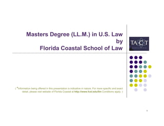 Masters Degree (LL.M.) in U.S. Law
                                          by
              Florida Coastal School of Law




( *Information being offered in this presentation is indicative in nature. For more specific and exact
       detail, please visit website of Florida Coastal at http://www.fcsl.edu/llm Conditions apply. )




                                                                                                         1
 