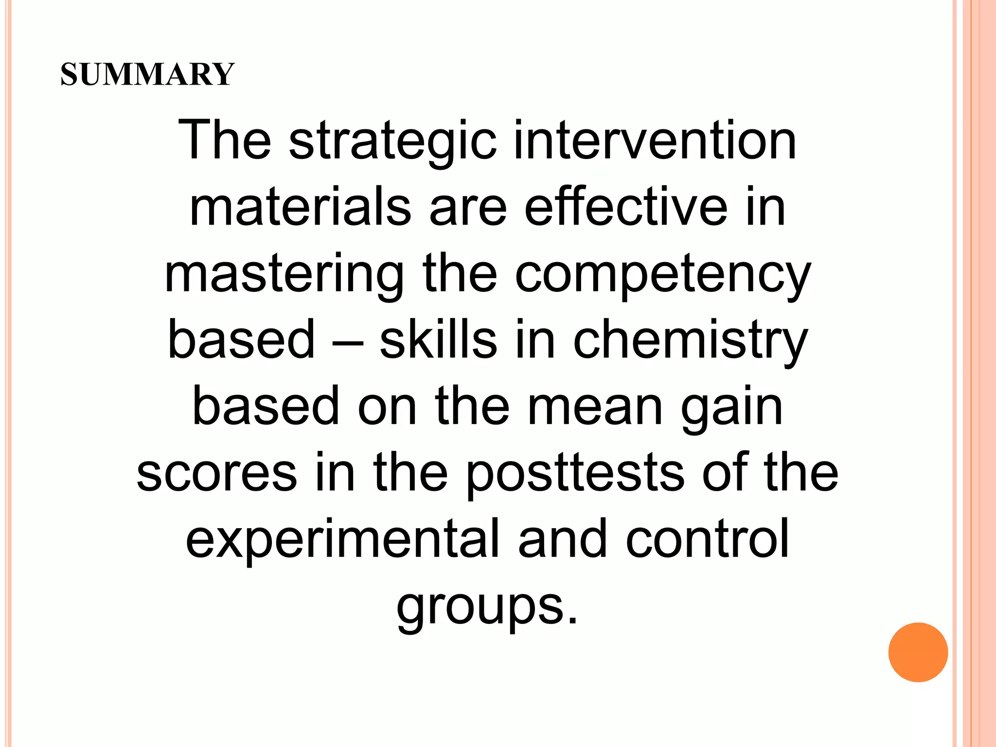 SUMMARY
The strategic intervention
materials are effective in
mastering the competency
based – skills in chemistry
based on the mean gain
scores in the posttests of the
experimental and control
groups.
 