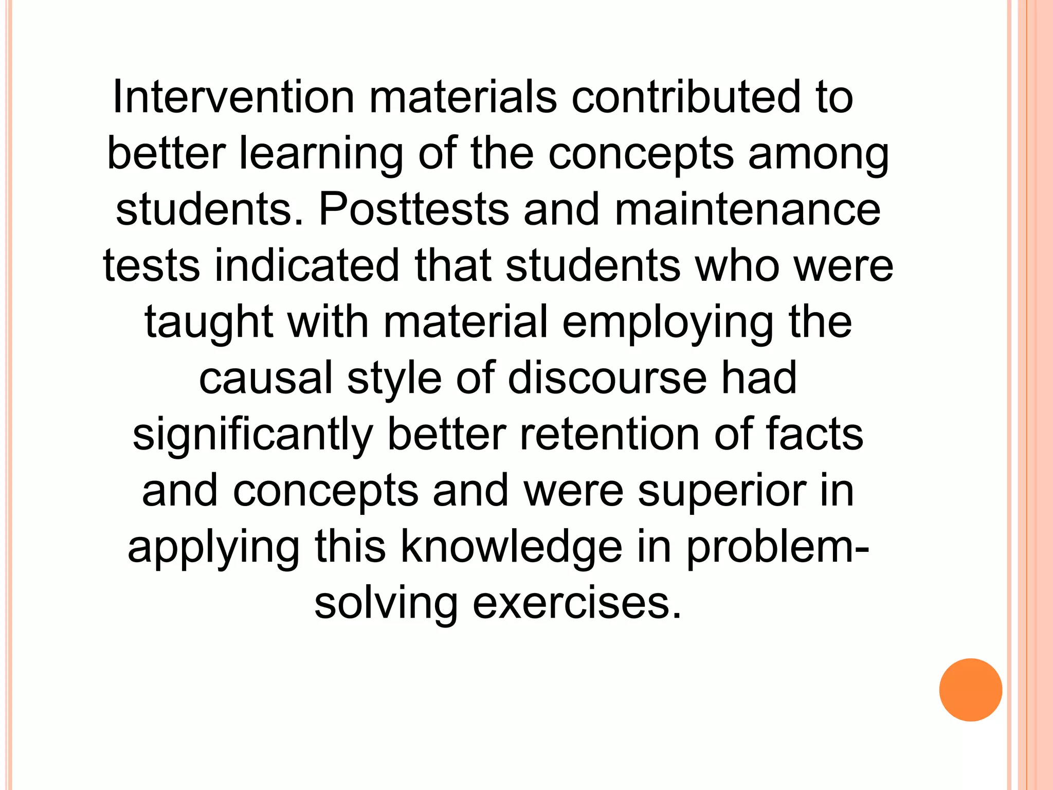 Intervention materials contributed to
better learning of the concepts among
students. Posttests and maintenance
tests indicated that students who were
taught with material employing the
causal style of discourse had
significantly better retention of facts
and concepts and were superior in
applying this knowledge in problem-
solving exercises.
 