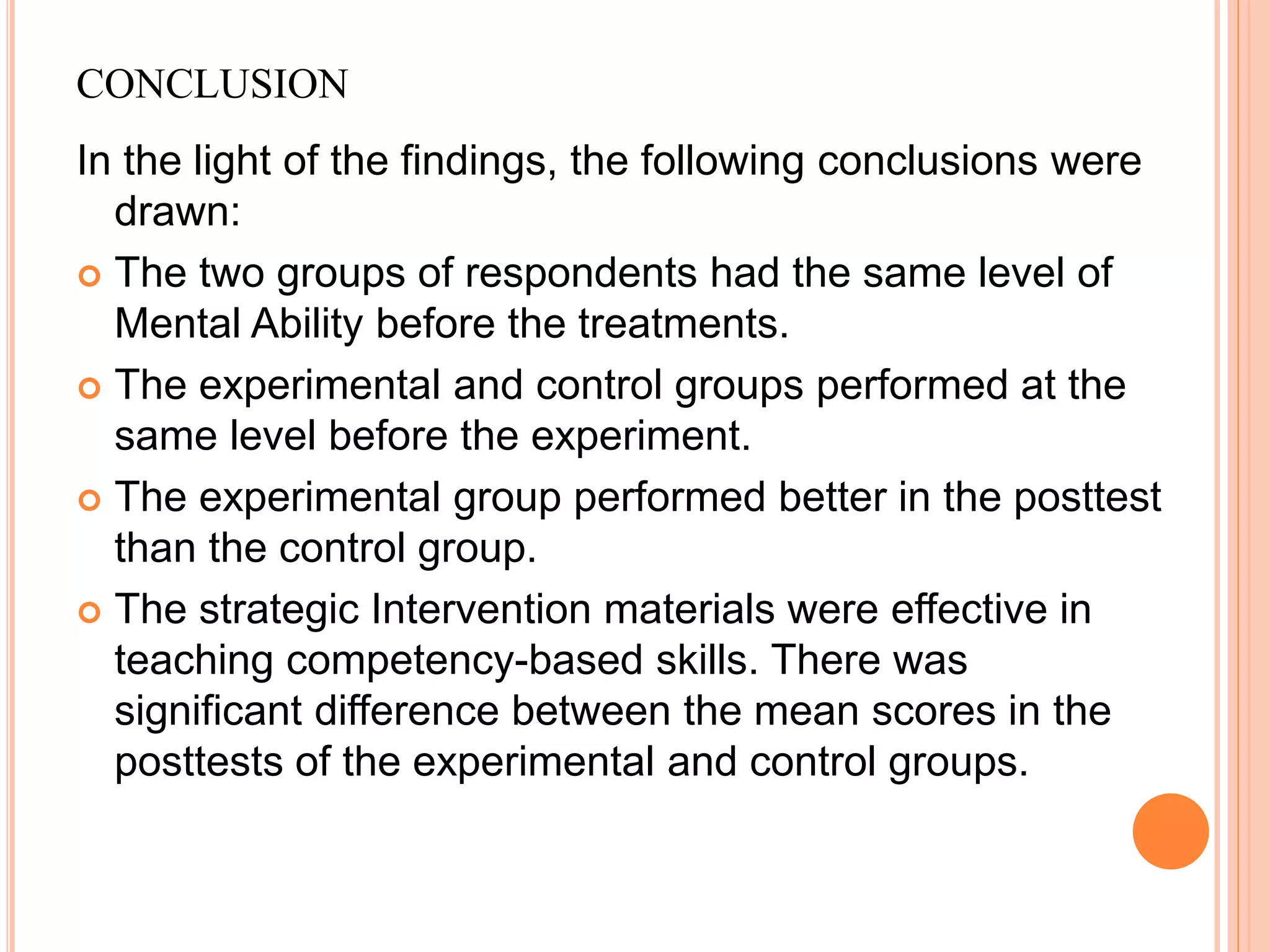 CONCLUSION
In the light of the findings, the following conclusions were
drawn:
 The two groups of respondents had the same level of
Mental Ability before the treatments.
 The experimental and control groups performed at the
same level before the experiment.
 The experimental group performed better in the posttest
than the control group.
 The strategic Intervention materials were effective in
teaching competency-based skills. There was
significant difference between the mean scores in the
posttests of the experimental and control groups.
 