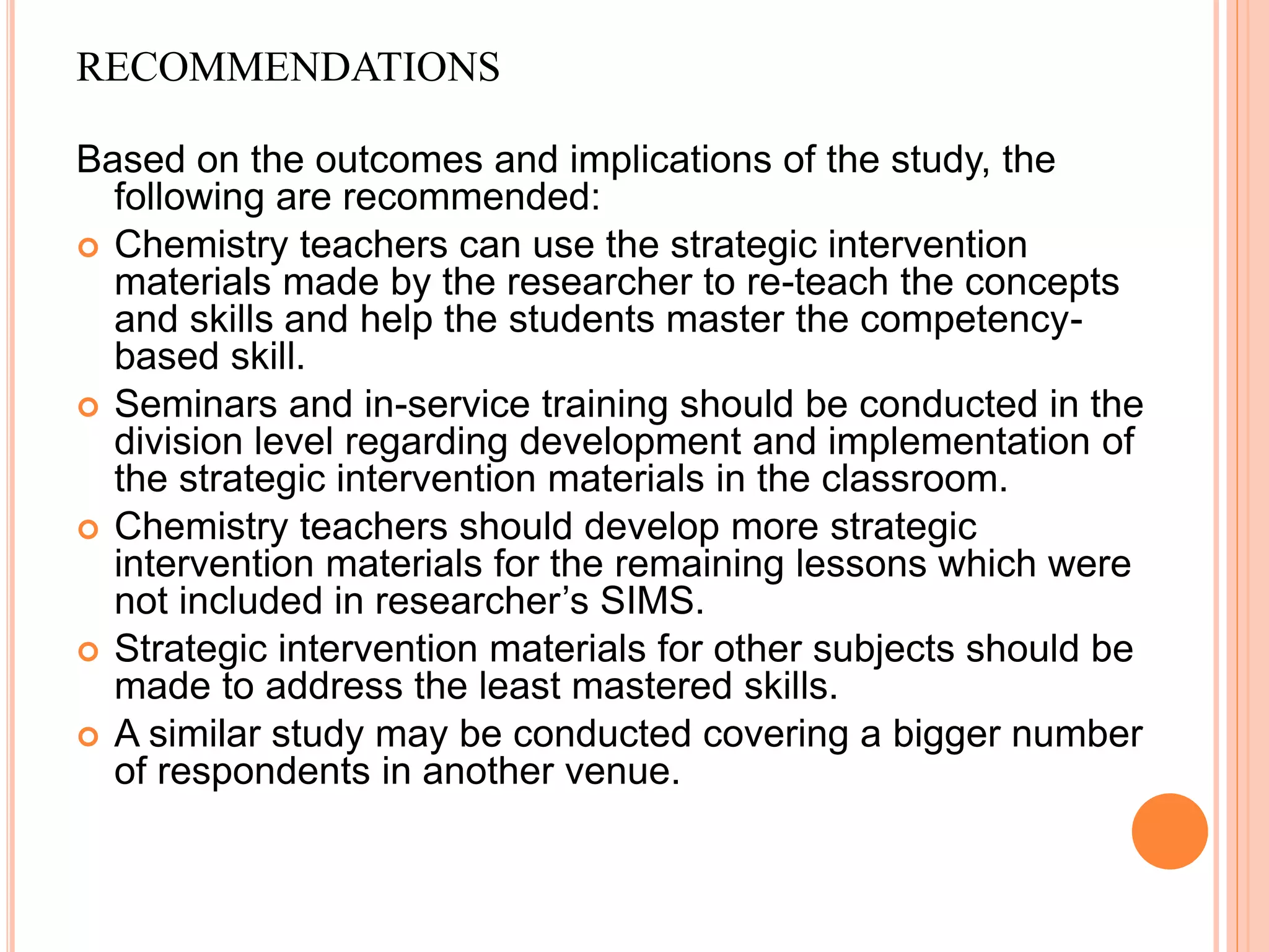 RECOMMENDATIONS
Based on the outcomes and implications of the study, the
following are recommended:
 Chemistry teachers can use the strategic intervention
materials made by the researcher to re-teach the concepts
and skills and help the students master the competency-
based skill.
 Seminars and in-service training should be conducted in the
division level regarding development and implementation of
the strategic intervention materials in the classroom.
 Chemistry teachers should develop more strategic
intervention materials for the remaining lessons which were
not included in researcher’s SIMS.
 Strategic intervention materials for other subjects should be
made to address the least mastered skills.
 A similar study may be conducted covering a bigger number
of respondents in another venue.
 