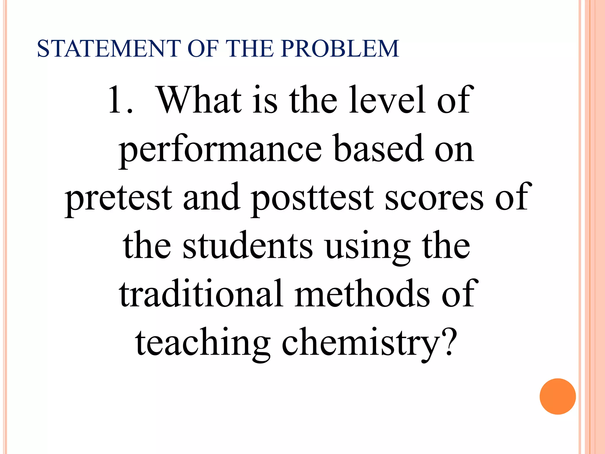 STATEMENT OF THE PROBLEM
1. What is the level of
performance based on
pretest and posttest scores of
the students using the
traditional methods of
teaching chemistry?
 
