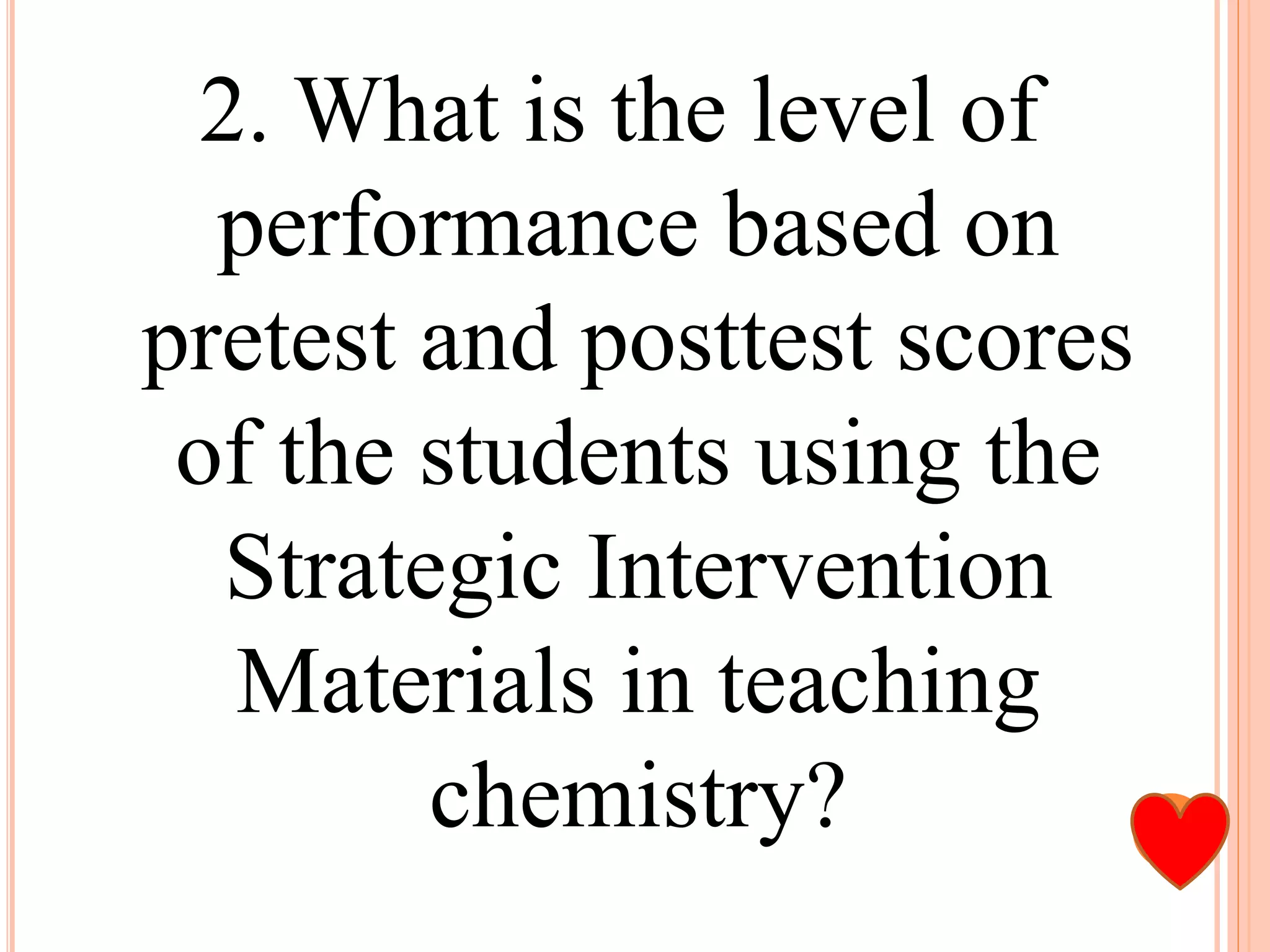 2. What is the level of
performance based on
pretest and posttest scores
of the students using the
Strategic Intervention
Materials in teaching
chemistry?
 