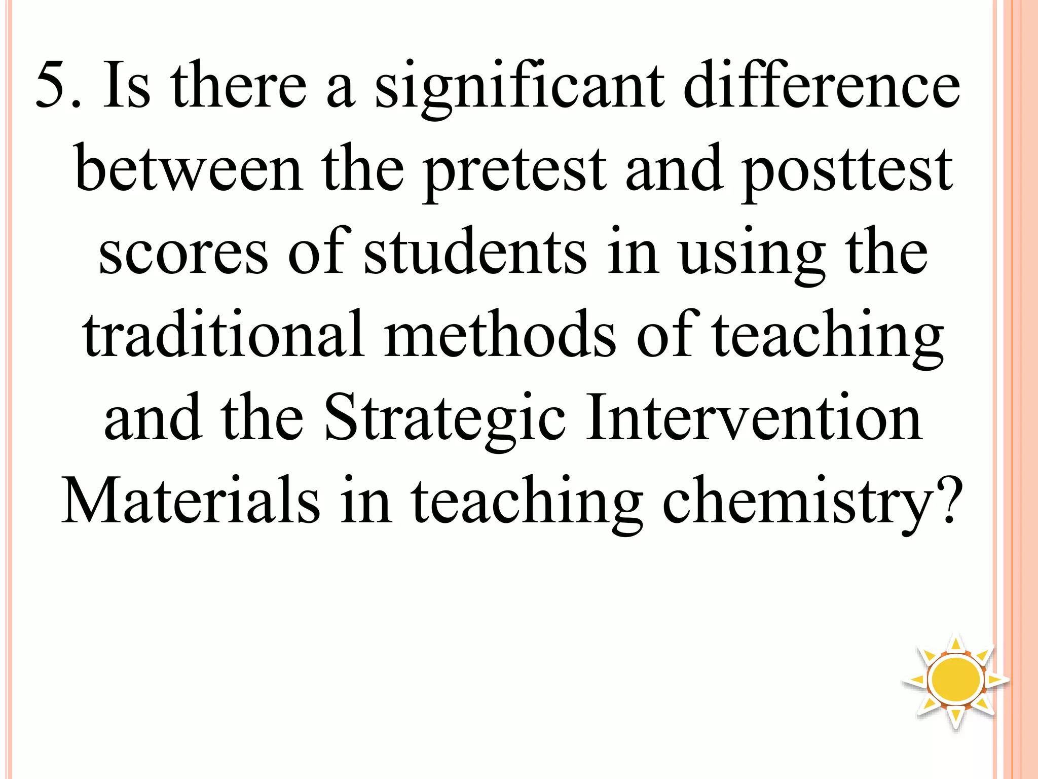 5. Is there a significant difference
between the pretest and posttest
scores of students in using the
traditional methods of teaching
and the Strategic Intervention
Materials in teaching chemistry?
 