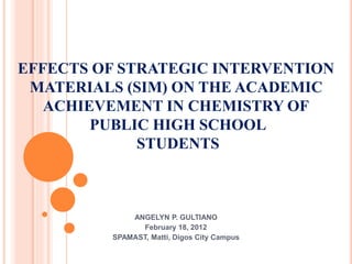 EFFECTS OF STRATEGIC INTERVENTION
MATERIALS (SIM) ON THE ACADEMIC
ACHIEVEMENT IN CHEMISTRY OF
PUBLIC HIGH SCHOOL
STUDENTS
ANGELYN P. GULTIANO
February 18, 2012
SPAMAST, Matti, Digos City Campus
 