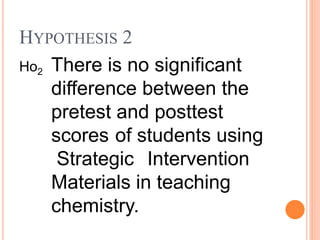 Ho2 There is no significant
difference between the
pretest and posttest
scores of students using
Strategic Intervention
Materials in teaching
chemistry.
HYPOTHESIS 2
 