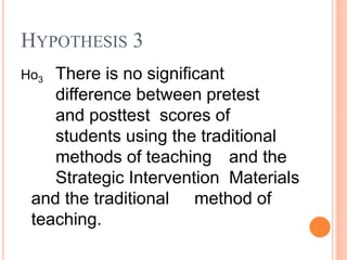 Ho3 There is no significant
difference between pretest
and posttest scores of
students using the traditional
methods of teaching and the
Strategic Intervention Materials
and the traditional method of
teaching.
HYPOTHESIS 3
 