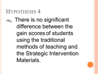 Ho4 There is no significant
difference between the
gain scores of students
using the traditional
methods of teaching and
the Strategic Intervention
Materials.
HYPOTHESIS 4
 