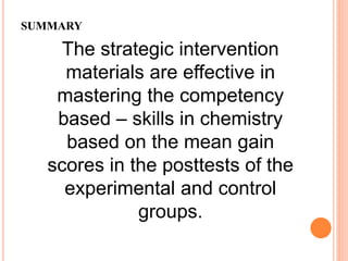 SUMMARY
The strategic intervention
materials are effective in
mastering the competency
based – skills in chemistry
based on the mean gain
scores in the posttests of the
experimental and control
groups.
 