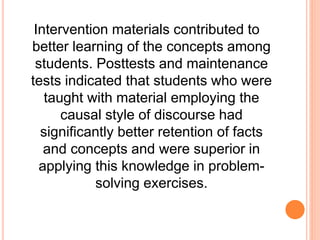 Intervention materials contributed to
better learning of the concepts among
students. Posttests and maintenance
tests indicated that students who were
taught with material employing the
causal style of discourse had
significantly better retention of facts
and concepts and were superior in
applying this knowledge in problem-
solving exercises.
 