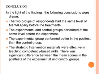 CONCLUSION
In the light of the findings, the following conclusions were
drawn:
 The two groups of respondents had the same level of
Mental Ability before the treatments.
 The experimental and control groups performed at the
same level before the experiment.
 The experimental group performed better in the posttest
than the control group.
 The strategic Intervention materials were effective in
teaching competency-based skills. There was
significant difference between the mean scores in the
posttests of the experimental and control groups.
 