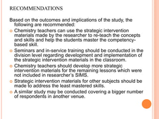 RECOMMENDATIONS
Based on the outcomes and implications of the study, the
following are recommended:
 Chemistry teachers can use the strategic intervention
materials made by the researcher to re-teach the concepts
and skills and help the students master the competency-
based skill.
 Seminars and in-service training should be conducted in the
division level regarding development and implementation of
the strategic intervention materials in the classroom.
 Chemistry teachers should develop more strategic
intervention materials for the remaining lessons which were
not included in researcher’s SIMS.
 Strategic intervention materials for other subjects should be
made to address the least mastered skills.
 A similar study may be conducted covering a bigger number
of respondents in another venue.
 