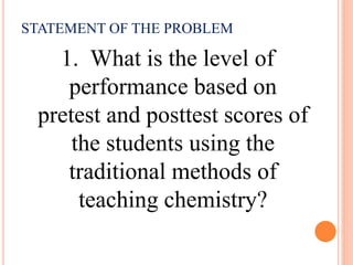 STATEMENT OF THE PROBLEM
1. What is the level of
performance based on
pretest and posttest scores of
the students using the
traditional methods of
teaching chemistry?
 