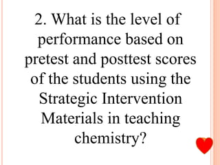 2. What is the level of
performance based on
pretest and posttest scores
of the students using the
Strategic Intervention
Materials in teaching
chemistry?
 
