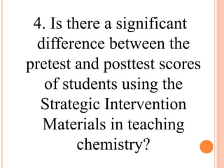 4. Is there a significant
difference between the
pretest and posttest scores
of students using the
Strategic Intervention
Materials in teaching
chemistry?
 