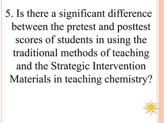 5. Is there a significant difference
between the pretest and posttest
scores of students in using the
traditional methods of teaching
and the Strategic Intervention
Materials in teaching chemistry?
 