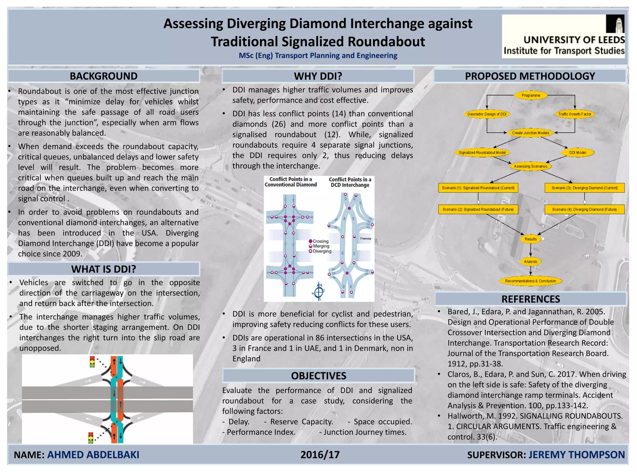 Assessing Diverging Diamond Interchange against
Traditional Signalized Roundabout
MSc (Eng) Transport Planning and Engineering
BACKGROUND
NAME: AHMED ABDELBAKI 2016/17 SUPERVISOR: JEREMY THOMPSON
• Roundabout is one of the most effective junction
types as it “minimize delay for vehicles whilst
maintaining the safe passage of all road users
through the junction”, especially when arm flows
are reasonably balanced.
• When demand exceeds the roundabout capacity,
critical queues, unbalanced delays and lower safety
level will result. The problem becomes more
critical when queues built up and reach the main
road on the interchange, even when converting to
signal control .
• In order to avoid problems on roundabouts and
conventional diamond interchanges, an alternative
has been introduced in the USA. Diverging
Diamond Interchange (DDI) have become a popular
choice since 2009.
• DDI manages higher traffic volumes and improves
safety, performance and cost effective.
• DDI has less conflict points (14) than conventional
diamonds (26) and more conflict points than a
signalised roundabout (12). While, signalized
roundabouts require 4 separate signal junctions,
the DDI requires only 2, thus reducing delays
through the interchange.
• DDI is more beneficial for cyclist and pedestrian,
improving safety reducing conflicts for these users.
• DDIs are operational in 86 intersections in the USA,
3 in France and 1 in UAE, and 1 in Denmark, non in
England
REFERENCES
Evaluate the performance of DDI and signalized
roundabout for a case study, considering the
following factors:
- Delay. - Reserve Capacity. - Space occupied.
- Performance Index. - Junction Journey times.
• Bared, J., Edara, P. and Jagannathan, R. 2005.
Design and Operational Performance of Double
Crossover Intersection and Diverging Diamond
Interchange. Transportation Research Record:
Journal of the Transportation Research Board.
1912, pp.31-38.
• Claros, B., Edara, P. and Sun, C. 2017. When driving
on the left side is safe: Safety of the diverging
diamond interchange ramp terminals. Accident
Analysis & Prevention. 100, pp.133-142.
• Hallworth, M. 1992. SIGNALLING ROUNDABOUTS.
1. CIRCULAR ARGUMENTS. Traffic engineering &
control. 33(6).
WHY DDI?
OBJECTIVES
PROPOSED METHODOLOGY
WHAT IS DDI?
• Vehicles are switched to go in the opposite
direction of the carriageway on the intersection,
and return back after the intersection.
• The interchange manages higher traffic volumes,
due to the shorter staging arrangement. On DDI
interchanges the right turn into the slip road are
unopposed.
 