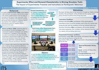 Experimenter Effect and Demand Characteristics in Driving Simulator Trails
The Impact of Experimenter Presence and instructions on Participants’ Behaviour
By Abdulhamid Alfalah MSc. Sustainability in Transport Supervised by: Dr. Daryl Hibberd 2nd Reader: Dr. Ruth Madigan
In a study by Parameswaran (2003), school children
in USA and India were given a task to draw a map
of the school’s neighbourhood, in the first study no
instructions on the type of map were given. In the
second study, participants were split into 2 groups,
both groups had instructions on a different type of
map required. This resulted in a change in
performance in terms of “cognitive maturity”
compared to first study.
Background
Experimenter effect (Experimenter bias),
is the experimenter caused bias on the
results of an experiment
Demand characteristics, are
the features in experimental
condition that may induce or
result in certain behaviours from
participants that can affect the
results of the experiment
To study the effect of demand characteristics
conditions in driving simulator trials by studying the
effect of experimenter’s presence during the trial, and
the effect of different set of instructions on the
behaviour of participants.
Objective
Methodology
The study will take place at the University of Leeds low fidelity driving
simulator. The participants will be divided into four groups, each
group will have to perform the driving task twice
•Trial 1: EP/Min
•Trial 2: EP/MaxGrp1 "EP"
•Trial 1: NP/Min
•Trial 2: NP/MaxGrp2 "NP"
•Trial 1: Min/NP
•Trial 2: Min/EP
Grp3
"Min"
•Trial 1: Max/NP
•Trial 2: Max/EP
Grp4
"Max"
Instructions Conditions:
Minimum instructions(Min), participants will be given general
instructions on how to use the simulator, and to stay on a certain lane
during the task (until the conditions of the task demand otherwise).
Maximum instructions (Max), participants will be given detailed
instructions explaining what variables will be measured from their task
(i.e. speed, and overtaking behaviour).
“Experimenter Presence” conditions:
Experimenter present (EP): Experimenter will remain in the same room
observing the participants during the task
Experimenter NOT present (NP): Experimenter will participants alone
during the task
Observed Parameters During
Task:
Speed: variation of Mean, Max,
and Min Speed.
Overtaking Behaviour: no of
overtaking manoeuvres
Nichols and Maner (2008) studied the effect of
the participants’ previous knowledge of the
experiments hypothesis. Participants were told by
a confederate a “hypothesis” of the study they
are about to participate in. the study found that
participants in general tend to behave in way that
confirm that hypothesis. Factors like attitudes
towards the experiment/ experimenter, social
desirability influenced participants’ behaviour.
As for transport, little research has been done in this
area. A study by Harvey and Burnet (2016) to
examine the effect of incentives and instructions on
the feeling of “presence” (the extent to which they
believed they were actually driving and not in a
simulated environment), the study found no
significant impact on the participants’ feeling of
“presence”, however, incentives are found to induce
a lower mean speed. The study focused more on
“ecological validity” aspect, it didn’t examine the
impact of instructions or other demand
characteristics on participants’ behaviour in driving
trails.
Cues that
convey
experimental
hypothesis
Experimenter expectancy
expectations may evoke
expected behaviour
Demand Characteristics
bias the results in favour
of experimenter belief
about experiment
Limitations:
Possible limitations to proposed approach can be
the study of the effect experimenters’ expectations
by comparing results of different experimenters.
Future Implications:
Findings in this research may result in new factors (instructions and other
experimenter cues) to be considered in experimental design of simulator trials to
eliminate any influence on participants’ behaviour, as well as future research
possibilities for additional demand characteristics
 