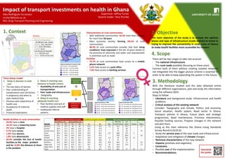 Impact of transport investments on health in Ghana
Alba Rodríguez Fernández
cn14arf@leeds.ac.uk
MSc (Eng) Transport Planning and Engineering
1. Context 2. Objective
3. Methodology
4. Scope
Supervisor: Jeffrey Turner
Second reader: Tony Plumbe
The main objective of the study is to analyze the optimal
places and type of infrastructure (roads mainly) to invest in
trying to improve the connectivity in rural areas of Ghana
to make health facilities more accessible for citizens.
There will be two ranges to take into account:
- The national infrastructure
- The rural roads available (focusing on these ones)
Connect both of them without creating isolated networks
not integrated into the bigger picture scheme is essential in
order to be able to keep expanding the system in the future.
With the literature studied and the data obtained online
through different organisations, plot and study the information
using the software QGIS.
Steps to follow:
− Literature and background study: Infrastructure and health
problems.
− Critical analysis of the existing network
Consider: Topography and climate, Politics and economy,
Social situation, Health system, Road sector in Ghana,
Transport policies in Ghana, Future plans and strategic
programmes, Road maintenance, Prioritise interventions,
Possible funding sources, Propose changes in the network
and plot them.
Using as the main reference the Ghana Living Standards
Survey Round 6 (GLSS 6).
− Study the service area of the new roads and infrastructure.
− Adaptation and mitigation of climate changes.
− Technical characteristics of the new network.
− Impacts (positives and negatives).
− Constrains.
− Possible cost of the implementation.
− Recommendations.
Ghana:
- Projected Population:
28,308,301 hab. (2016)
- Density: 102 hab./km²
- GPD: $120.786 billion
- Capital: Accra
- Constitutional Republic
- Area: 238,535 km2
- Water: 4,61% of the area
Characteristics of rural communities:
− Well stablished communities: 92.4% have been existing
for more than 50 years
− Main economic activity: farming (93.5% of rural
communities)
− 48.9% of rural communities consider that their living
conditions have improved in the last 10 years thanks to
the provision of electricity and water and improvement
in amenities such as roads
Facilities
− 79.7% of rural communities have access to a mobile
phone network
− 5.2% have access to a post office
− 7.6% have access to banking services
Health facilities in rural communities:
− 24.9% have a clinic
− 10.2% have a maternity home
− 3% have a hospital
− 9.7% have nurses
− 1.0% have doctors
− 1.8% have pharmacists
− 50.4% consider the lack of health
facilities as the major problem
and for 14.8% the distance to them
is the problem
Availability and condition of roads Availability of public transport Main means of public transport (%)
Availability (%) Impassability (%) Mini Bus Car
REGION Yes No Yes No Yes No Bus Truck/Trotro (taxi) Tractor Other
Western 77,1 22,9 40 60 67,6 32,4 2,2 41,3 54,3 - 2,2
Central 82,9 17,1 48,6 51,4 78,1 21,9 - 32 68 - -
Greater Accra 85,7 14,3 57,1 42,9 72,7 27,3 - 25 50 - 25
Volta 80,9 19,4 47,2 52,8 63,3 36,7 13,7 60,8 23,5 2 -
Eastern 85,2 14,8 55,6 44,4 62,4 37,6 - 35,8 60,4 - 3,8
Ashanti 93,1 6,9 48,3 51,7 75,9 24,1 4,5 50 43,2 2,3 -
Brong Ahafo 86,7 13,3 53,3 46,7 70,2 29,8 5 55 40 - -
Northern 63,6 36,4 81,8 18,2 29,5 70,5 42,9 46,4 7,1 - 3,6
Upper East 71,4 28,6 67,9 32,1 43,7 56,3 25 56,8 15,9 - 2,3
Upper West 88,5 11,5 46,2 53,8 50 50 34,1 65,9 - - -
Total 82,5 17,5 52,2 47,8 57,9 42,1 12,3 48,5 37 0,5 1,7
Three delays model:
1. Delay in decision to seek
care
• The low status of women
• Poor understanding of
complications and risk factors
in pregnancy and when to
seek medical help
• Previous poor experience of
health care
• Acceptance of maternal
death
• Financial implications
3. Delay in receiving
adequate health care
• Poor facilities and lack of
medical supplies and staff
• Inadequate referral
systems
2. Delay in reaching care,
Distance to health centers
• Availability of and cost of
transportation
• Poor roads and infrastructure
• Geography
Socioeconomic/
CulturalFactors
Accesibility
offacilities
Qualityofcare
1. Decision to
seek Care
2. Reaching
medical
facility
3. Adequate and
appropriate
treatment
Download
this poster
36,1% - 39,4% Supervised delivery
39,4% - 42,6% Supervised delivery
42,6% - 47,9% Supervised delivery
47,9% - 52,6% Supervised delivery
52,6% - 53,7% Supervised delivery
129 -131 deaths per 100,000 live births
131-136 deaths per 100,000 live births
136 -148 deaths per 100,000 live births
148 -215 deaths per 100,000 live births
215 -267 deaths per 100,000 live births
671,043 – 1,015,290 people
1,015,290 – 1,937,301 people
1,937,301 – 2,387,502 people
2,387,502 – 2,555,362 people
2,555,362 – 4,881,427 people
Regional Population Projection 2009
Supervised Delivery 2009 Maternal Mortality 2009
 
