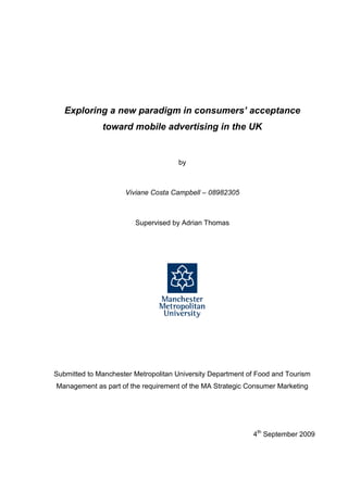 Exploring a new paradigm in consumers’ acceptance
              toward mobile advertising in the UK


                                     by



                     Viviane Costa Campbell – 08982305



                        Supervised by Adrian Thomas




Submitted to Manchester Metropolitan University Department of Food and Tourism
Management as part of the requirement of the MA Strategic Consumer Marketing




                                                            4th September 2009
 