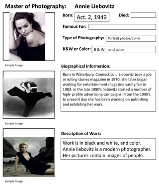 Master of Photography:
Born:

Annie Liebovitz
Died:

Act. 2, 1949

Famous For:
Type of Photography:

Portrait photographer

B&W or Color: B & W , and color

Sample Image

Biographical Information:
Born in Waterbury, Connecticut. Liebovitz took a job
in rolling stones magazine in 1970. she later began
working for entertainment magazine vanity fair in
1983. in the late 1980’s liebovitz started a number of
high- profile advertising campaigns. From the 1990’s
to present day she has been working on publishing
and exhibiting her work.

Sample Image

Description of Work:

Work is in black and white, and color.
Annie liebovitz is a modern photographer.
Her pictures contain images of people.

Sample Image

 