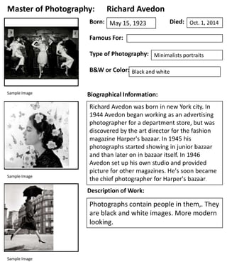 Master of Photography:

Richard Avedon

Born: May 15, 1923

Died: Oct. 1, 2014

Famous For:
Type of Photography: Minimalists portraits
B&W or Color: Black and white
Sample Image

Sample Image

Biographical Information:
Richard Avedon was born in new York city. In
1944 Avedon began working as an advertising
photographer for a department store, but was
discovered by the art director for the fashion
magazine Harper's bazaar. In 1945 his
photographs started showing in junior bazaar
and than later on in bazaar itself. In 1946
Avedon set up his own studio and provided
picture for other magazines. He's soon became
the chief photographer for Harper's bazaar.
Description of Work:

Photographs contain people in them,. They
are black and white images. More modern
looking.

Sample Image

 