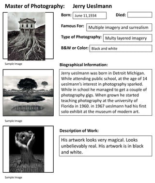 Master of Photography:

Jerry Ueslmann

Born: June 11,1934

Died:

Famous For: Multiple imagery and surrealism
Type of Photography: Multy layered imagery
B&W or Color: Black and white

Sample Image

Biographical Information:
Jerry ueslmann was born in Detroit Michigan.
While attending public school, at the age of 14
ueslmann’s interest in photography sparked.
While in school he managed to get a couple of
photography gigs. When grown he started
teaching photography at the university of
Florida in 1960. in 1967 ueslmann had his first
solo exhibit at the museum of modern art.

Sample Image

Description of Work:

His artwork looks very magical. Looks
unbelievably real. His artwork is in black
and white.

Sample Image

 