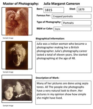 Master of Photography:
Born:

Julia Margaret Cameron
1815

Died: 1879

Famous For: Cropped portraits
Type of Photography: Portraits
B&W or Color: Sepia

Sample Image

Biographical Information:

Julia was a Indian woman who became a
photographer making her a British
photographer. Julia's photography career
lasted a total of eleven years. She started
photographing at the age of 48.

Sample Image

Description of Work:

Many of her pictures are done using sepia
tones. All The people she photographs
have a very natural look to them .Her
pictures in my opinion show how simple
she might have lived.
Sample Image

 