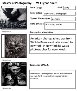 Master of Photography:

W. Eugene Smith

Born: 1918

Died: 1978

Famous For: World war 2 photographs
Type of Photography: portraits
B&W or Color: Black and white
Sample Image

Biographical Information:

American photographer, was from
Wichita Kansas and later moved to
new York. In New York he was a
photographer for news week.

Sample Image

Description of Work:

Smiths work shower graphic details from the world
war two. For 8 years smith photographed jazz
musicians.

Sample Image

 