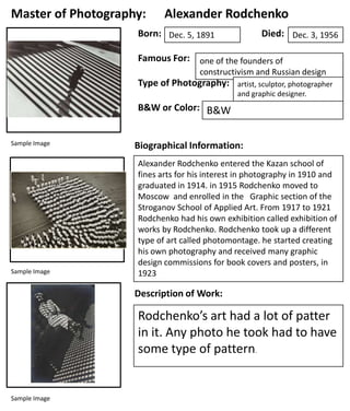 Master of Photography:

Alexander Rodchenko

Born: Dec. 5, 1891

Died: Dec. 3, 1956

Famous For: one of the founders of
constructivism and Russian design

Type of Photography:
B&W or Color: B&W
Sample Image

Sample Image

artist, sculptor, photographer
and graphic designer.
Photomontage

Biographical Information:
Alexander Rodchenko entered the Kazan school of
fines arts for his interest in photography in 1910 and
graduated in 1914. in 1915 Rodchenko moved to
Moscow and enrolled in the Graphic section of the
Stroganov School of Applied Art. From 1917 to 1921
Rodchenko had his own exhibition called exhibition of
works by Rodchenko. Rodchenko took up a different
type of art called photomontage. he started creating
his own photography and received many graphic
design commissions for book covers and posters, in
1923

Description of Work:

Rodchenko’s art had a lot of patter
in it. Any photo he took had to have
some type of pattern.

Sample Image

 