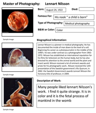 Master of Photography:

Lennart Nilsson

Born: August 24, 1922

Died:

Famous For: His nook “ a child is born”
Type of Photography: Medical photography
B&W or Color: Color
Sample Image

Sample Image

Biographical Information:
Lennar Nilsson is a pioneer in medical photography. He has
documented the inside of man down to the level of a cell.
Beginning his career as a photojournalist in the middle of the
1940’s. he was under contract as a photographer from 19651972. Nilsson has established an international reputation for
his films for television on the human body, but he has also
directed his attention to the animal world and the plant and
insect world. Nilsson received a lot of eminent awards and
prizes for his photographic work.. Nilsson received the 12th
presentation of the Swedish government’s Illis Quorum, in
2002. the Swedish Government awards Lennart Nilsson the
honorary title of professor, in 2009.

Description of Work:

Many people liked lennart Nilsson's
work. I find it quite strange. It is in
color and it is the fetal process of
mankind in the womb.
Sample Image

 