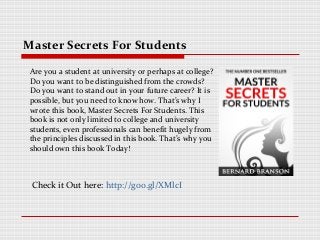 Master Secrets For Students

 Are you a student at university or perhaps at college?
 Do you want to be distinguished from the crowds?
 Do you want to stand out in your future career? It is
 possible, but you need to know how. That’s why I
 wrote this book, Master Secrets For Students. This
 book is not only limited to college and university
 students, even professionals can benefit hugely from
 the principles discussed in this book. That’s why you
 should own this book Today!



 Check it Out here: http://goo.gl/XMlcI
 