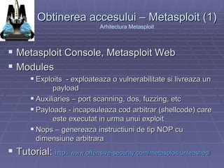 Obtinerea accesului – Metasploit (1) Arhitectura Metasploit Metasploit Console, Metasploit Web Modules Exploits  - exploateaza o vulnerabilitate si livreaza un  payload Auxiliaries – port scanning, dos, fuzzing, etc Payloads - incapsuleaza cod arbitrar (shellcode) care  este executat in urma unui exploit Nops – genereaza instructiuni de tip NOP cu  dimensiune arbitrara  Tutorial:  http://www.offensive-security.com/metasploit-unleashed /   