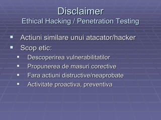 Disclaimer Ethical Hacking / Penetration Testing Actiuni similare unui atacator/hacker Scop etic: Descoperirea vulnerabilitatilor  Propunerea de masuri corective Fara actiuni distructive/neaprobate Activitate proactiva, preventiva 
