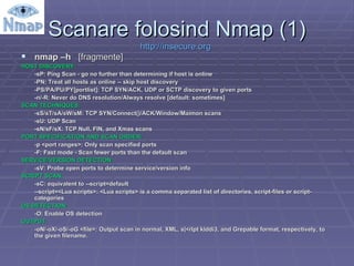 Scanare folosind Nmap (1) http:// insecure.org   nmap –h  [fragmente] HOST DISCOVERY: -sP: Ping Scan - go no further than determining if host is online -PN: Treat all hosts as online -- skip host discovery -PS/PA/PU/PY[portlist]: TCP SYN/ACK, UDP or SCTP discovery to given ports -n/-R: Never do DNS resolution/Always resolve [default: sometimes] SCAN TECHNIQUES: -sS/sT/sA/sW/sM: TCP SYN/Connect()/ACK/Window/Maimon scans -sU: UDP Scan -sN/sF/sX: TCP Null, FIN, and Xmas scans PORT SPECIFICATION AND SCAN ORDER: -p <port ranges>: Only scan specified ports -F: Fast mode - Scan fewer ports than the default scan SERVICE/VERSION DETECTION: -sV: Probe open ports to determine service/version info SCRIPT SCAN: -sC: equivalent to --script=default --script=<Lua scripts>: <Lua scripts> is a comma separated list of directories, script-files or script-categories OS DETECTION: -O: Enable OS detection OUTPUT: -oN/-oX/-oS/-oG <file>: Output scan in normal, XML, s|<rIpt kIddi3, and Grepable format, respectively, to the given filename. 
