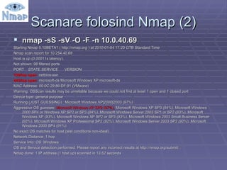 Scanare folosind Nmap (2) nmap -sS -sV -O -F -n 10.0.40.69 Starting Nmap 5.10BETA1 ( http://nmap.org ) at 2010-01-04 17:20 GTB Standard Time Nmap scan report for 10.254.40.69 Host is up (0.00011s latency). Not shown: 98 filtered ports PORT  STATE SERVICE  VERSION 139/tcp open  netbios-ssn 445/tcp open   microsoft-ds Microsoft Windows XP microsoft-ds MAC Address: 00:0C:29:86:DF:91 (VMware) Warning: OSScan results may be unreliable because we could not find at least 1 open and 1 closed port Device type: general purpose Running (JUST GUESSING) : Microsoft Windows XP|2000|2003 (97%) Aggressive OS guesses:  Microsoft Windows XP SP2 (97%),  Microsoft Windows XP SP3 (94%), Microsoft Windows 2000 SP4 or Windows XP SP2 or SP3 (94%), Microsoft Windows Server 2003 SP1 or SP2 (93%), Microsoft Windows XP (93%), Microsoft Windows XP SP2 or SP3 (93%), Microsoft Windows 2003 Small Business Server (92%), Microsoft Windows XP Professional SP2 (92%), Microsoft Windows Server 2003 SP2 (92%), Microsoft Windows 2000 SP4 (91%) No exact OS matches for host (test conditions non-ideal). Network Distance: 1 hop Service Info: OS: Windows OS and Service detection performed. Please report any incorrect results at http://nmap.org/submit/ . Nmap done: 1 IP address (1 host up) scanned in 13.52 seconds 