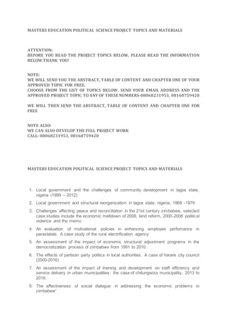 MASTERS EDUCATION POLITICAL SCIENCE PROJECT TOPICS AND MATERIALS
ATTENTION:
BEFORE YOU READ THE PROJECT TOPICS BELOW, PLEASE READ THE INFORMATION
BELOW.THANK YOU!
NOTE:
WE WILL SEND YOU THE ABSTRACT, TABLE OF CONTENT AND CHAPTER ONE OF YOUR
APPROVED TOPIC FOR FREE.
CHOOSE FROM THE LIST OF TOPICS BELOW. SEND YOUR EMAIL ADDRESS AND THE
APPROVED PROJECT TOPIC TO ANY OF THESE NUMBERS-08068231953, 08168759420
WE WILL THEN SEND THE ABSTRACT, TABLE OF CONTENT AND CHAPTER ONE FOR
FREE
NOTE ALSO:
WE CAN ALSO DEVELOP THE FULL PROJECT WORK
CALL: 08068231953, 08168759420
MASTERS EDUCATION POLITICAL SCIENCE PROJECT TOPICS AND MATERIALS
1. Local government and the challenges of community development in lagos state,
nigeria (1999 – 2012)
2. Local government and structural reorganization in lagos state, nigeria, 1969 -1979
3. Challenges affecting peace and reconciliation in the 21st century zimbabwe, selected
case studies include the economic meltdown of 2008, land reform, 2000-2008 political
violence and the memo
4. An evaluation of motivational policies in enhancing employee perfomance in
parastatals. A case study of the rural electrification agency
5. An assessment of the impact of economic structural adjustment programs in the
democratization process of zimbabwe from 1991 to 2010.
6. The effects of partisan party politics in local authorities. A case of harare city council
(2000-2016)
7. An assessment of the impact of training and development on staff efficiency and
service delivery in urban municipalities: the case of chitungwiza municipality, 2013 to
2016.
8. The effectiveness of social dialogue in addressing the economic problems in
zimbabwe”
 