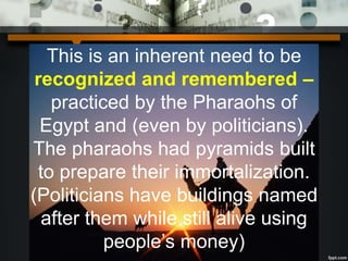 This is an inherent need to be
recognized and remembered –
practiced by the Pharaohs of
Egypt and (even by politicians).
The pharaohs had pyramids built
to prepare their immortalization.
(Politicians have buildings named
after them while still alive using
people’s money)
 