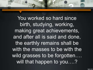 You worked so hard since
birth, studying, working,
making great achievements,
and after all is said and done,
the earthly remains shall be
with the masses to be with the
wild grasses to be forgotten….
will that happen to you….?
 