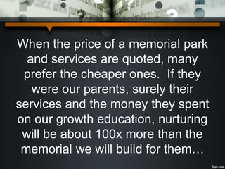 When the price of a memorial park
and services are quoted, many
prefer the cheaper ones. If they
were our parents, surely their
services and the money they spent
on our growth education, nurturing
will be about 100x more than the
memorial we will build for them…
 